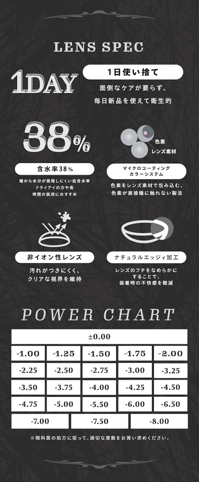 LENS SPEC 1DAY 1日使い捨て 面倒なケアが要らず、毎日新品を使えて衛生的 38% 含水率38% 瞳から水分が蒸発しにくい低含水 ドライアイの方や長時間の装用におすすめ 色素 レンズ素材 マイクロコーティングカラーシステム 色素をレンズ素材で包み込む、色素が直接瞳に触れない製法 非イオン性レンズ 汚れがつきにくく、クリアな視界を維持 ナチュラルエッジィ加工 レンズのフチをなめらかにすることで、装着時の不快感を軽減