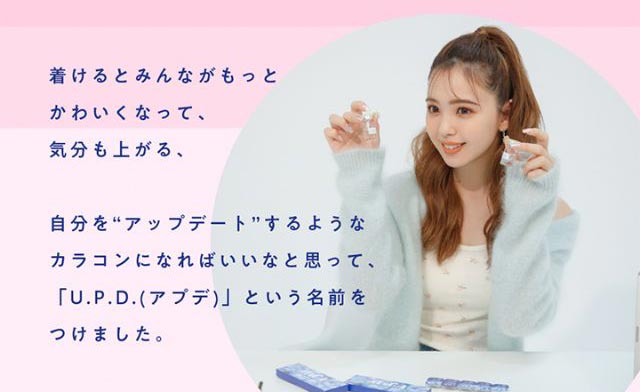 着けるとみんながもっとかわいくなって、気分も上がる、自分を“アップデート”するようなカラコンになればいいなと思って『U.P.D.(アプデ)』という名前をつけました。|毎日、過去イチ かわいいわたし 藤田ニコル(にこるん)プロデュース U.P.D.(アプデ)