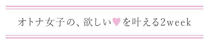 オトナ女子の、欲しい♥を叶える2week