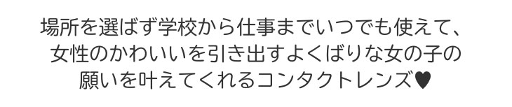 場所を選ばす学校から仕事までいつでも使えて、女性のかわいいを引き出すよくばりな女の子の願いを叶えてくれるコンタクトレンズです