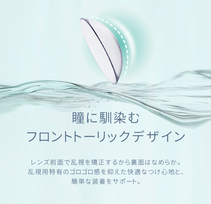 瞳に馴染むフロントトーリックデザイン レンズ前面で乱視を矯正するから裏面はなめらか。乱視用特有のゴロゴロ感を抑えた快適なつけ心地と、簡単な装着をサポート。|30枚 エアレンズトーリック1dayモイスチャー55% UV クリア(CYL-0.75/CYL-1.25/CYL-1.75/AXIS180°) DIA:14.5mm ワンデー コンタクトレンズ