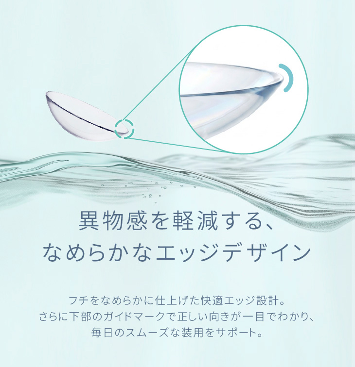 異物感を軽減する、なめらかなエッジデザイン フチをなめらかに仕上げた快適エッジ設計。さらに下部のガイドマークで正しい向きが一目でわかり、毎日のスムーズな装用をサポート。|30枚 エアレンズトーリック1dayモイスチャー55% UV クリア(CYL-0.75/CYL-1.25/CYL-1.75/AXIS180°) DIA:14.5mm ワンデー コンタクトレンズ
