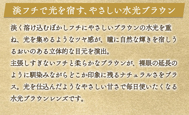淡フチで光を宿す、やさしい水光ブラウン。淡く溶け込むぼかしフチにやさしいブラウンの水光を重ね、光を集めるようなツヤ感が瞳に自然な輝きを宿しうるおいのある立体的な目元を演出。主張しすぎないフチと柔らかなブラウンが裸眼の延長のように馴染みながらどこか印象に残るナチュラルさをプラス。光を仕込んだようなやさしい甘さで毎日使いたくなる水光ブラウンレンズです|一条響イメージモデル【カラーズワンデー-colors 1day-】1day,ハーフ,色素薄い系,盛れる,GAL,ギャル,カラーズ