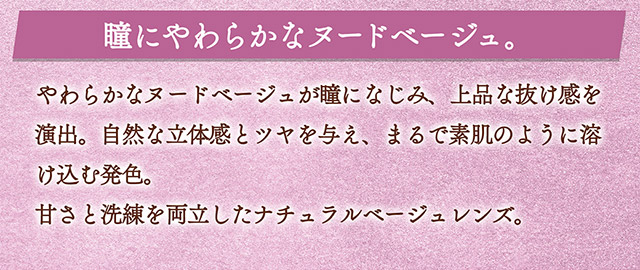 瞳にやわらかなヌードベージュ。やわらかなヌードベージュが瞳になじみ、上品な抜け感を演出。自然な立体感とツヤを与え、まるで素肌のように溶け込む発色。甘さと洗練を両立したナチュラルベージュレンズ。|一条響イメージモデル【カラーズワンデー-colors 1day-】1day,ハーフ,色素薄い系,盛れる,GAL,ギャル,カラーズ