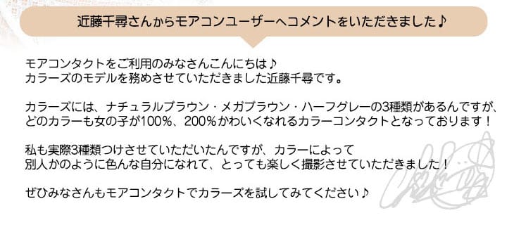 ちぴちゃんからモアコンユーザーへのメッセージ|モアコンタクトをご利用のみなさんこんにちは♪カラーズのモデルを務めさせていただきました近藤千尋です。カラーズには、ナチュラルブラウン・メガブラウン・ハーフグレーの3種類があるんですが、どのカラーも女の子が100%、200%かわいくなれるカラーコンタクトとなっております!私も実際3種類つけさせていただいたんですが、カラーによって別人かのように色んな自分になれて、とっても楽しく撮影させていただきました!ぜひみなさんもモアコンタクトでカラーズを試してみてください♪