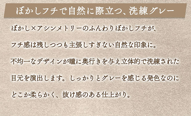 ぼかしフチで自然に際立つ、洗練グレー。ぼかし×アシンメトリーのふんわりぼかしフチが、フチ感は残しつつも主張しすぎない自然な印象に。不均一なデザインが瞳に奥行きを与え立体的で洗練された目元を演出します。しっかりグレーを感じる発色なのにどこか柔らかく、抜け感のある仕上がり。|一条響イメージモデルのマンスリーカラコン 1month カラーズワンマンス【colors 1month】