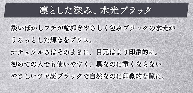 凛とした深み、水光ブラック。淡いぼかしフチが輪郭をやさしく包みブラックの水光がうるっとした輝きをプラス。ナチュラルさはそのままに、目元はより印象的に。初めての人でも使いやすく、黒なのに重くならないやさしいツヤ感ブラックで自然なのに印象的な瞳に。|一条響イメージモデルのマンスリーカラコン 1month カラーズワンマンス【colors 1month】