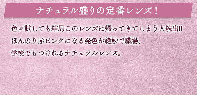 ナチュラル盛りの定番レンズ!色々試しても結局このレンズに帰ってきてしまう人続出!!ほんのり赤ピンクになる発色が絶妙で職場、学校でもつけれるナチュラルレンズ。|一条響イメージモデルのマンスリーカラコン 1month カラーズワンマンス【colors 1month】