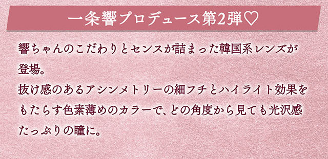 一条響プロデュース第2弾♡響ちゃんのこだわりとセンスが詰まった韓国系レンズが登場。抜け感のあるアシンメトリーの細フチとハイライト効果をもたらす色素薄めのカラーで、どの角度から見ても光沢感たっぷりの瞳に|一条響イメージモデルのマンスリーカラコン 1month カラーズワンマンス【colors 1month】