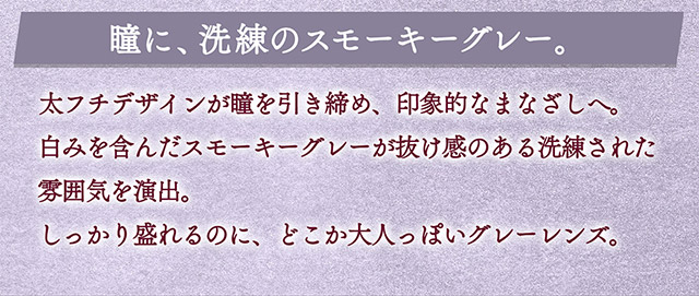 瞳に、洗練のスモーキーグレー。太フチデザインが瞳を引き締め、印象的なまなざしへ。白みを含んだスモーキーグレーが抜け感のある洗練された雰囲気を演出。しっかり盛れるのにどこか大人っぽいグレーレンズ。|一条響イメージモデルのマンスリーカラコン 1month カラーズワンマンス【colors 1month】