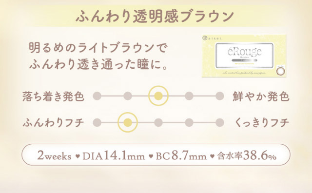 ふんわり透明感ブラウン,明るめのライトブラウンでふんわり透き通った瞳に,2weeks,DIA14.1mm,BC8.7mm,含水率38.0%|マーシュ彩イメージモデルカラコン『エルージュ(eRouge)』度あり,2week,6枚入,低含水,サンドイッチ製法,非イオン性レンズ,うるおい成分配合,UVカット