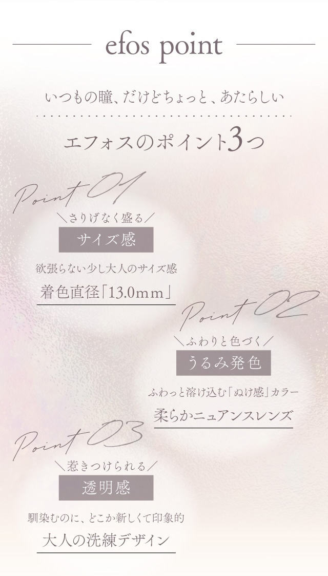 efos point いつもの瞳、だけどちょっと、あたらしい エフォスのポイント3つ Point 01 さりげなく盛る サイズ感 欲張らない少し大人のサイズ感 着色直径「13.0mm」 Point 02 ふわりと色づく うるみ発色 ふわっと溶け込む「ぬけ感」カラー 柔らかニュアンスレンズ Point 03 惹きつけられる 透明感 馴染むのに、どこか新しくて印象的 大人の洗練デザイン 度あり・度なし 10枚 エフォスワンデー カラコン カラーコンタクトレンズ