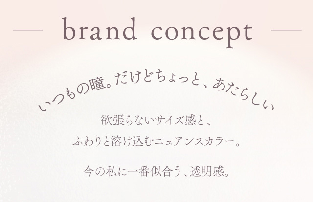 ブランドコンセプト いつもの瞳。だけどちょっと、あたらしい 欲張らないサイズ感と、 ふわりと溶け込むニュアンスカラー。 今の私に一番似合う、透明感。 度あり・度なし 10枚 エフォス ワンデー カラコン カラーコンタクトレンズ
