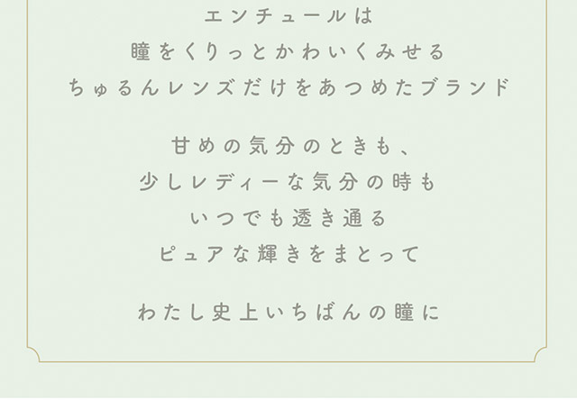 エンチュールは瞳をくりっとかわいくみせるちゅるんレンズだけをあつめたブランド,甘めの気分のときも少しレディーな気分のときも、いつでも透き通るピュアな輝きをまとって、わたし史上いちばんの瞳に|わたし史上いちばんの瞳に【エンチュール(em TULLE)】わーすた(The World Standard)イメージモデルのワンデーカラコン 1箱10枚入り