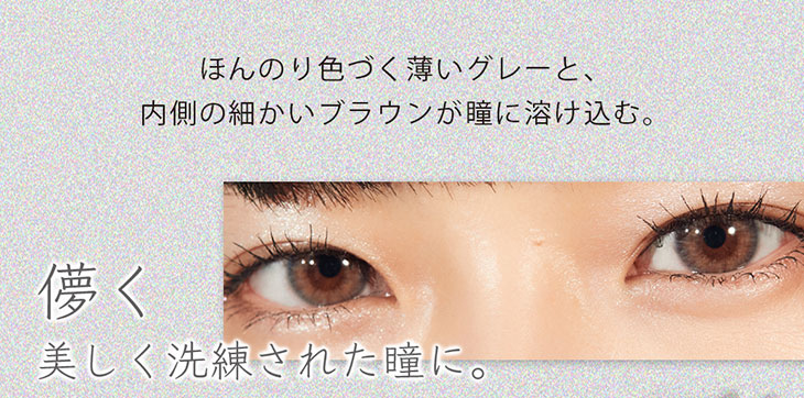 ワンデーカラコンエフェメラル(ephemeral)のサイグレーはほんのり色づく薄いグレーと内側の細かいブラウンが瞳に溶け込む。儚く美しく洗練された瞳になれるカラー