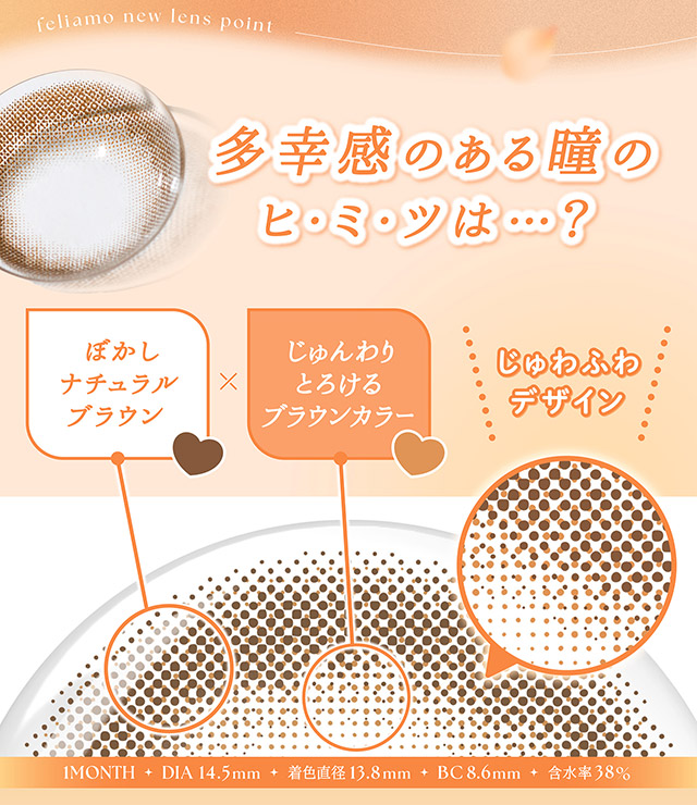 清楚な瞳になれる秘密,ぼかしナチュラルブラウン,じゅんわりとろけるブラウンカラー,じゅわふわデザイン|毎日可愛い飽きない♡白石麻衣さん(まいやん)イメージモデル フェリアモ マンスリー(feliamo 1MONTH)人気のワンデーカラコンが待望のマンスリーに♡1month 1ヶ月 1箱2枚入り BC8.6mm 含水率38%