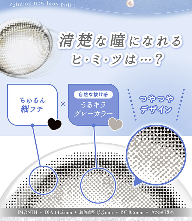 清楚な瞳になれる秘密,ちゅるん細フチ,自然な抜け感のうるキラグレーカラー,つやつやデザイン|毎日可愛い飽きない♡白石麻衣さん(まいやん)イメージモデル フェリアモ マンスリー(feliamo 1MONTH)人気のワンデーカラコンが待望のマンスリーに♡1month 1ヶ月 1箱2枚入り BC8.6mm 含水率38%