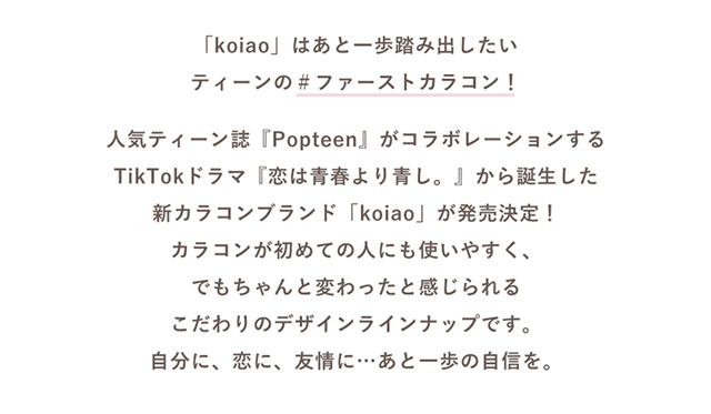 koiao【コイアオ】は人気ティーン誌「Popteen」とコラボしたTikTokドラマ『恋は青春より青し』から誕生した新ブランド。カラコンが初めての人にも使いやすく、でもちゃんと変わったと感じられるこだわりのデザインラインナップです。自分に、恋に、友情に、あと一歩の自信を。