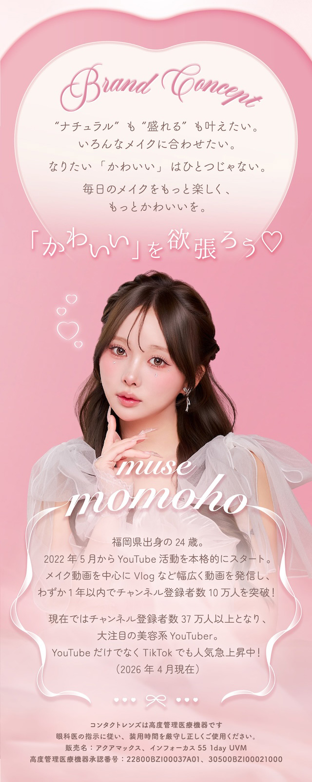 “ナチュラル”も“盛れる”も叶えたい。いろんなメイクに合わせたい。なりたい「かわいい」はひとつじゃない。毎日のメイクをもっと楽しく、もっとかわいいを。「かわいい」を欲張ろう♡福岡県出身の24歳。 2022年5月からYouTube活動を本格的にスタート。 メイク動画を中心にVlogなど幅広く動画を発信し、わずか1年以内でチャンネル登録者数10万人を突破! 現在ではチャンネル登録者数37万人以上となり、大注目の美容系YouTuber。 YouTubeだけでなくTikTokでも人気急上昇中!