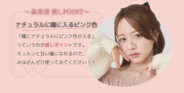 森香澄推しポイント,ナチュラルに瞳に入るピンク色,キュルンと甘い瞳になれるのでみなさんぜひ使ってみてください!|森香澄イメージモデル これがウワサのハダカの瞳 メイリー meilly 1day ワンデーカラコン DIA14.2 G.DIA13.3 10枚入