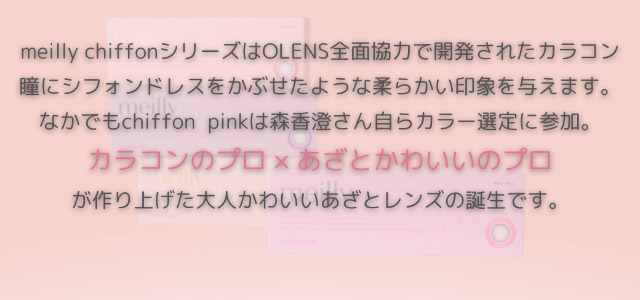 meilly chiffonシリーズはOLENS全面協力で開発されたカラコン,瞳にシフォンドレスをかぶせたような柔らかい印象を与えます,なかでもchiffon pinkは森香澄さん自らカラー選定に参加,カラコンのプロ×あざとかわいいのプロが作り上げた大人かわいいあざとレンズの誕生です|森香澄イメージモデル これがウワサのハダカの瞳 メイリー meilly 1day ワンデーカラコン DIA14.2 G.DIA13.3 10枚入