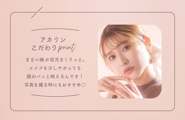 アカリンこだわりポイント,まるい縁が目元をくりっと。メイクを少しサボっても顔がパッと映えるんです!写真を撮る時にもおすすめ♡|吉田朱里ちゃん(あかりん,アカリン)プロデュースワンデーカラコン,メロット【melotte】