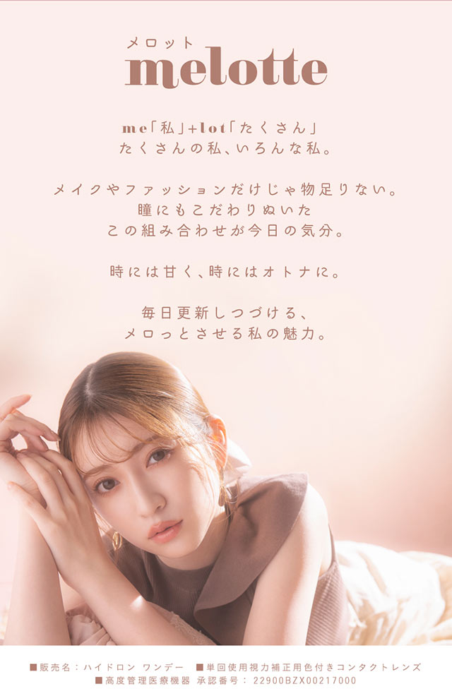 melotte(メロット)me「私」+lot「たくさん」たくさんの私、いろんな私。メイクやファッションだけじゃ物足りない瞳までこだわりぬいたこの組み合わせが今日の気分。時には甘く、時にはオトナに。毎日更新しつづける、メロっとさせる私の魅力。|吉田朱里ちゃん(あかりん,アカリン)プロデュースワンデーカラコン,メロット【melotte】
