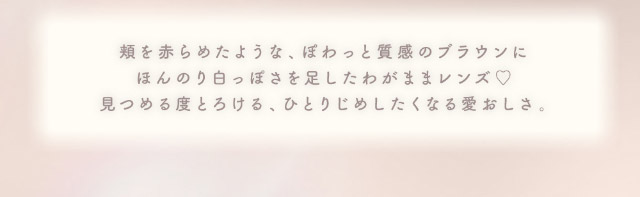 頬を赤らめたような,ぽわっと質感のブラウンにほんのり白っぽさを足したわがままレンズ♡見つめる度とろける,ひとりじめしたくなる愛おしさ|メロっとさせる私の魅力。吉田朱里ちゃん(アカリン)プロデュースのワンデーカラコン,メロット,melotte,1day,DIA14.2mm,BC8.6mm,UVcut,含水率38%,低含水