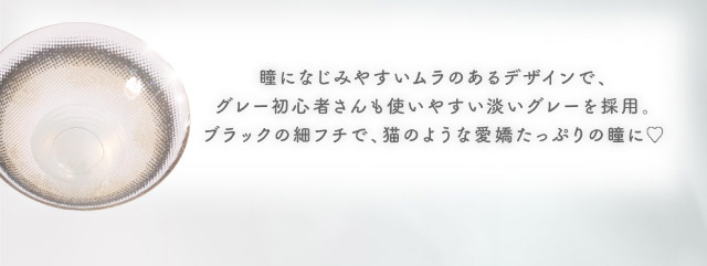 瞳になじみやすいムラのあるデザインでグレー初心者さんも使いやすい淡いグレーを採用,ブラックの細フチで猫のような愛嬌たっぷりの瞳に|メロっとさせる私の魅力。吉田朱里ちゃん(アカリン)プロデュースのワンデーカラコン,メロット,melotte,1day,DIA14.2mm,BC8.6mm,UVcut,含水率38%,低含水