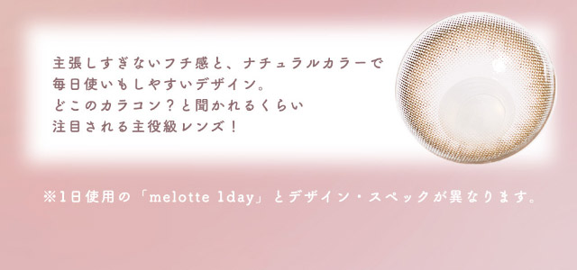 主張しすぎないフチ感とナチュラルカラーで毎日使いもしやすいデザイン。どこのカラコン?と聞かれるくらい注目される主役級レンズ!|恋する視線は、ゆるがない。吉田朱里ちゃん(アカリン)プロデュースのワンデーカラコン,メロット トーリック(乱視用),melotte TORIC,1day,DIA14.2mm,BC8.6mm,UVcut,モイスト成分配合,乱視用