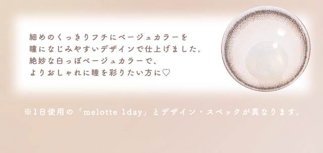 細めのくっきりフチにベージュカラーを瞳になじみやすいデザインで仕上げました。絶妙な白っぽベージュカラーで、よりおしゃれに瞳を彩りたい方に♡|恋する視線は、ゆるがない。吉田朱里ちゃん(アカリン)プロデュースのワンデーカラコン,メロット トーリック(乱視用),melotte TORIC,1day,DIA14.2mm,BC8.6mm,UVcut,モイスト成分配合,乱視用