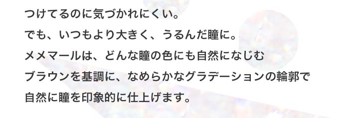 つけているのに気づかれにくい、でもいつもより大きくうるんだ瞳に。どんな瞳の色にも自然に馴染み印象的に仕上げます。