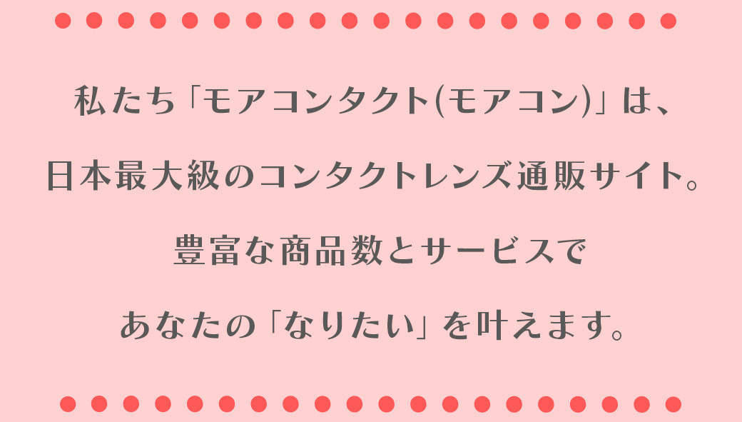 私たち「モアコンタクト(モアコン)」は、日本最大級のコンタクトレンズ通販サイト。豊富な商品数とサービスであなたの「なりたい」を叶えます。