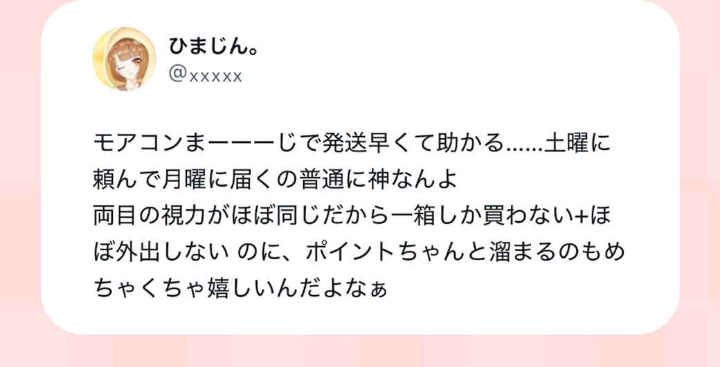 モアコンまーーーじ発送早くて助かる…土曜に頼んで月曜に届くの普通に神なんよ両目の視力がほぼ同じだから1箱しか買わない+ほぼ外出しないのにポイントちゃんと貯まるのもめちゃくちゃ嬉しいんだよなあ