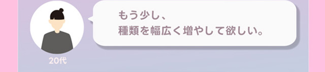 もう少し種類を幅広く増やしてほしい。