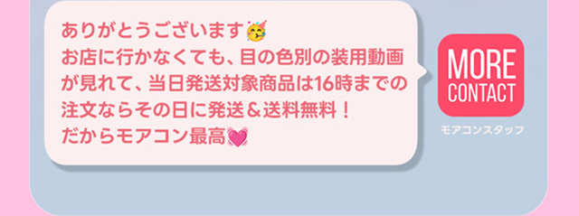 ありがとうございます。お店に行かなくても目の色別装用動画が見れて、当日発送対象は16時までの注文なら当日発送&送料無料!だからモアコン最高