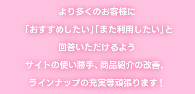 より多くのお客様に「おすすめしたい」「また利用したい」と回答いただけるよう、サイトの使い勝手、商品紹介の改善、ラインナップの充実など頑張ります