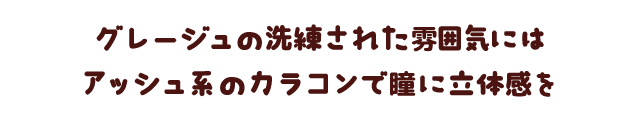 グレージュの洗練された雰囲気にはアッシュ系のカラコンで瞳に立体感を