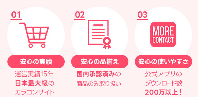 安心の実績、運営実績15年の日本最大級のカラコンサイト。安心の品揃え、国内承認済みの商品のみ取り扱い。安心の使いやすさ、公式アプリダウンロード数200万以上