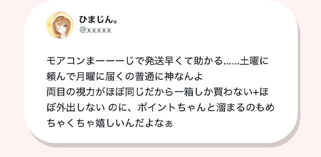 モアコンまじで発送早くて助かる。土曜に頼んで月曜に届くの普通に神なんよ。両目の視力がほぼ一緒だから一箱しか買わない+ほぼ外出しないのにポイントちゃんと貯まるのもめちゃくちゃ嬉しいんだよなあ