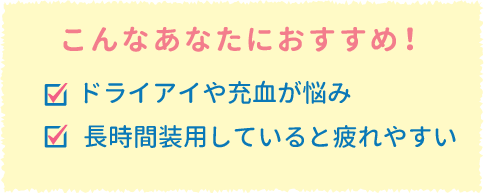 こんなあなたにおすすめ!ドライアイや充血が悩み。長時間装用していると疲れやすい