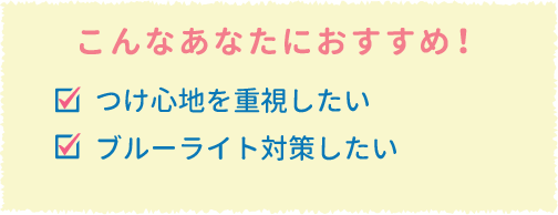 こんなあなたにおすすめ!つけ心地を重視したい　ブルーライト対策したい