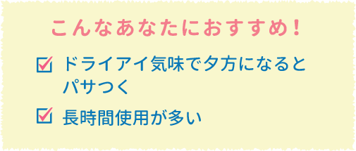 こんなあなたにおすすめ!ドライアイ気味で夕方になるとパサつく 長時間使用が多い