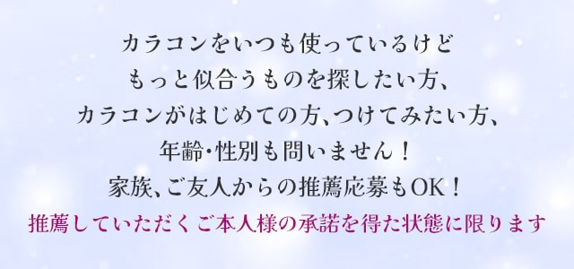 カラコンをいつも使っているけど、もっと似合うものを探したい方、カラコンがはじめての方、つけてみたい方、年齢・性別も問いません!家族、ご友人からの推薦応募もOK!ただし、推薦していただくご本人様の承諾を得た状態に限ります!