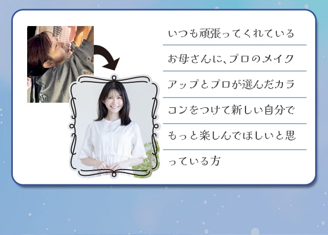 いつも頑張ってくれているお母さんに、プロのメイクアップとプロが選んだカラコンをつけて新しい自分でもっと楽しんでほしいと思っている方