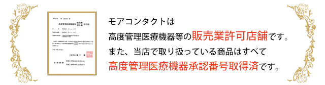 モアコンタクトは、高度管理医療機器等の販売業許可店舗です。また、当店で取り扱っている商品はすべて高度管理医療機器承認番号取得済です。