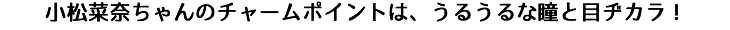 小松菜奈ちゃんのチャームポイントは、うるうるな瞳と目ヂカラ!