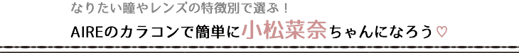 なりたい瞳やレンズの特徴別で選ぶ!AIREのカラコンで簡単に小松菜奈ちゃんになろう♡