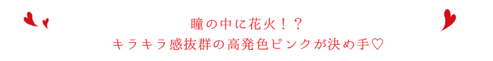 瞳の中に花火!?キラキラ感抜群の高発色ピンクが決め手♡
ジュエリーアイになれるオシャレカラコン
瞳の中に花火!?キラキラ感抜群の高発色ピンクが決め手♡
ジュエリーアイになれるオシャレカラコン