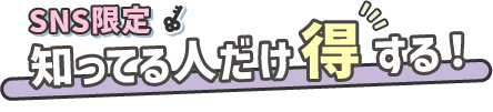 SNS限定 知ってる人だけ得する！
